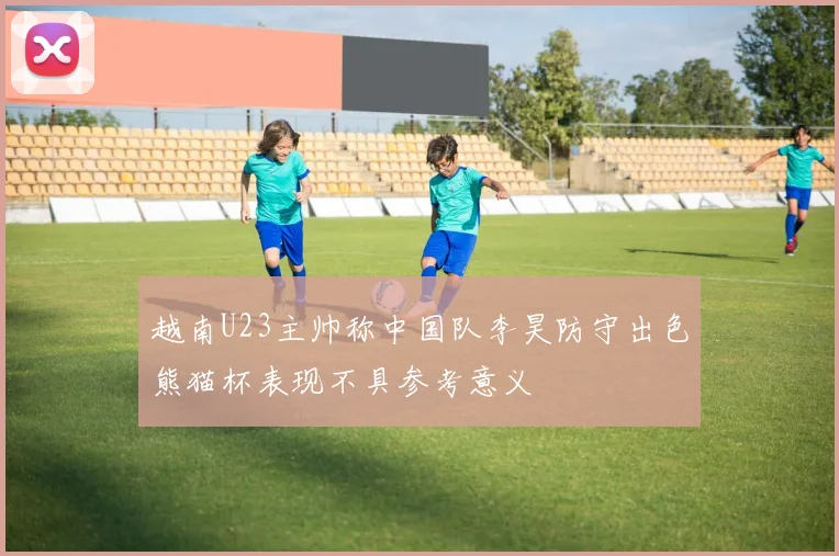 越南U23主帅称中国队李昊防守出色熊猫杯表现不具参考意义