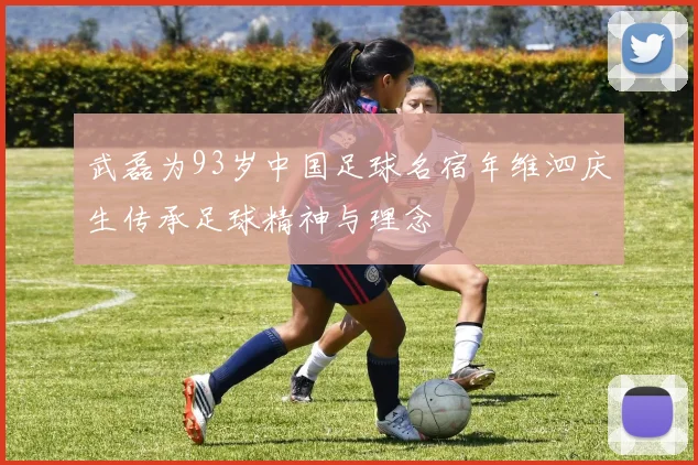 武磊为93岁中国足球名宿年维泗庆生传承足球精神与理念