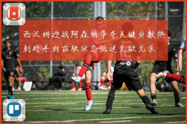 西汉姆迎战阿森纳争夺关键分数热刺对手利兹联状态低迷无欲无求