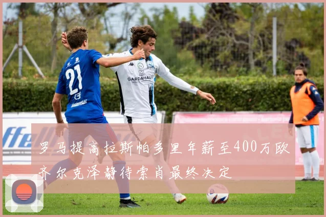 罗马提高拉斯帕多里年薪至400万欧齐尔克泽静待索肖最终决定