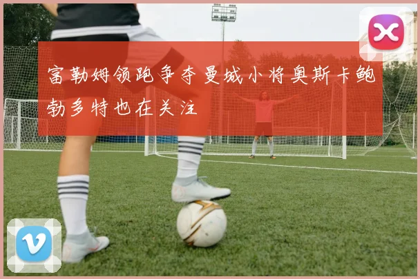 富勒姆领跑争夺曼城小将奥斯卡鲍勃多特也在关注