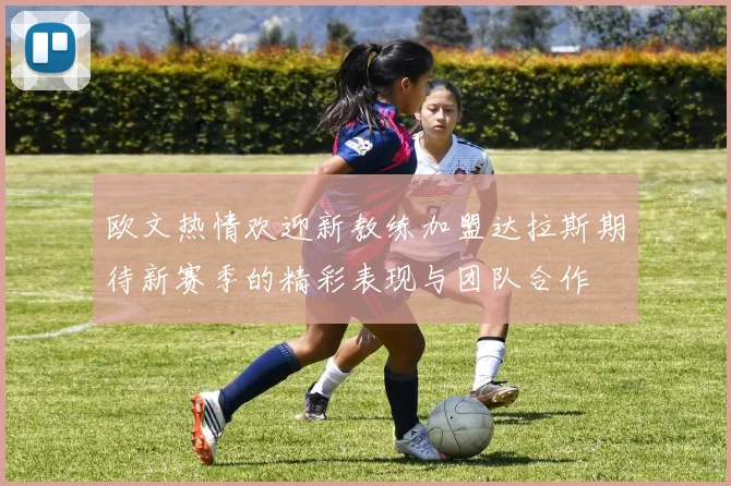 欧文热情欢迎新教练加盟达拉斯期待新赛季的精彩表现与团队合作