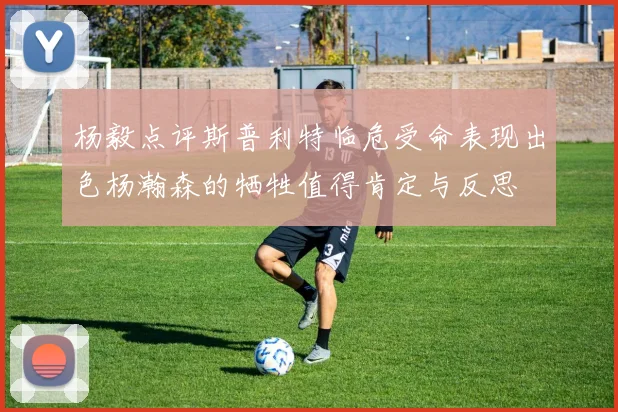 杨毅点评斯普利特临危受命表现出色杨瀚森的牺牲值得肯定与反思