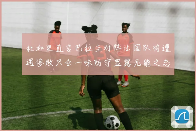 杜加里直言巴拉圭对阵法国队将遭遇惨败只会一味防守显露无能之态