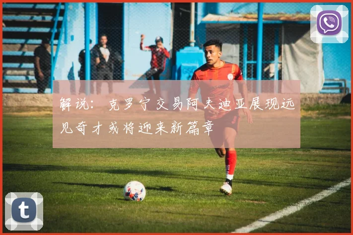 解说：克罗宁交易阿夫迪亚展现远见奇才或将迎来新篇章