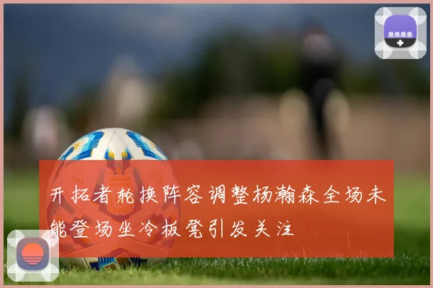 开拓者轮换阵容调整杨瀚森全场未能登场坐冷板凳引发关注