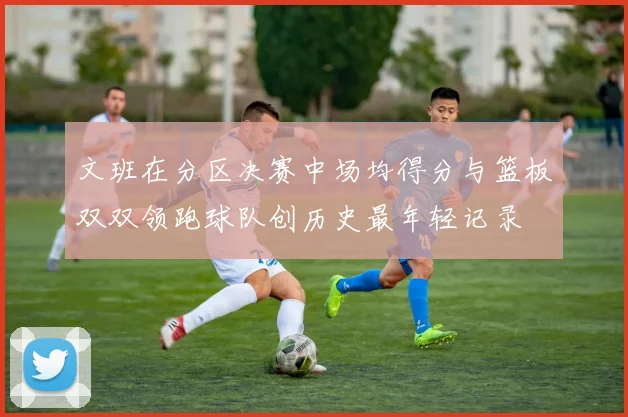文班在分区决赛中场均得分与篮板双双领跑球队创历史最年轻记录