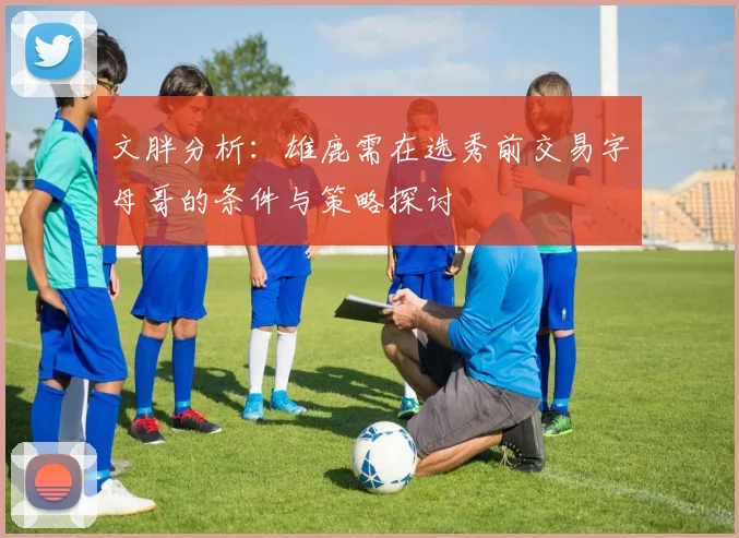 文胖分析：雄鹿需在选秀前交易字母哥的条件与策略探讨