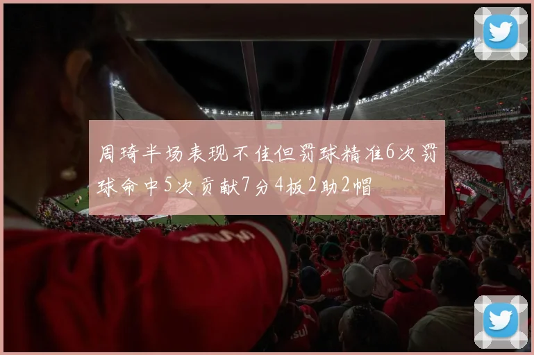 周琦半场表现不佳但罚球精准6次罚球命中5次贡献7分4板2助2帽